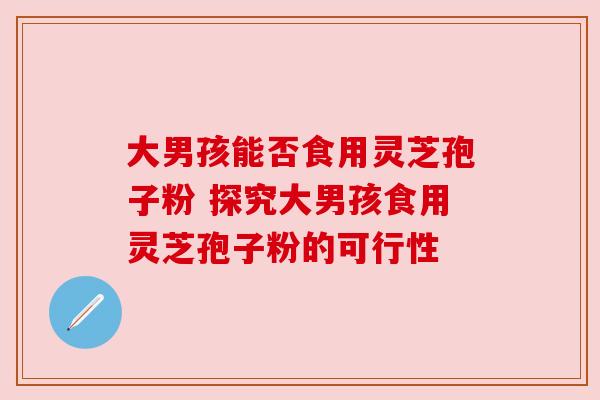 大男孩能否食用灵芝孢子粉 探究大男孩食用灵芝孢子粉的可行性