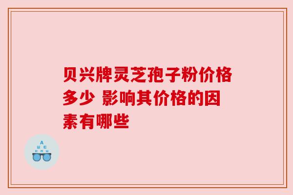 贝兴牌灵芝孢子粉价格多少 影响其价格的因素有哪些 贝兴牌灵芝孢子粉价格多少 影响其价格的因素有哪些