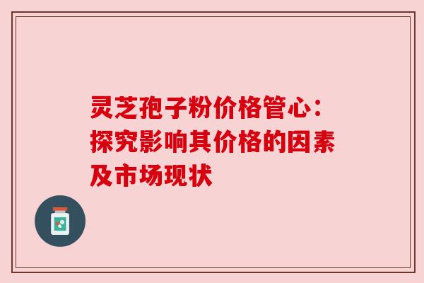 灵芝孢子粉价格管心:探究影响其价格的因素及市场现状 灵芝孢子粉价格管心:探究影响其价格的因素及市场现状