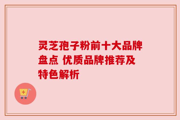 灵芝孢子粉前十大品牌盘点 优质品牌推荐及特色解析 灵芝孢子粉前十大品牌盘点 优质品牌推荐及特色解析