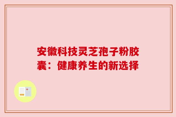 安徽科技灵芝孢子粉胶囊:健康养生的新选择 安徽科技灵芝孢子粉胶囊:健康养生的新选择