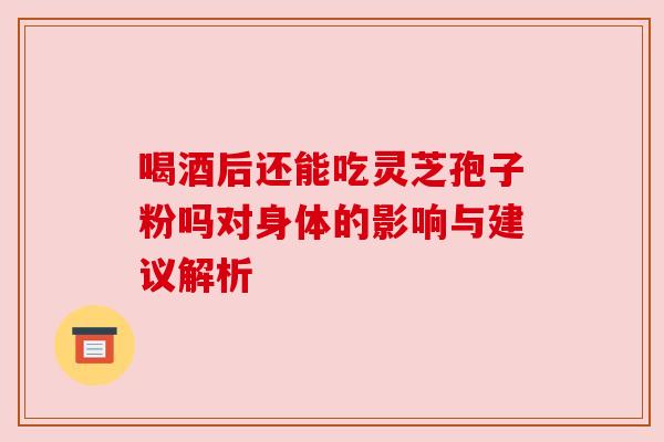 喝酒后还能吃灵芝孢子粉吗对身体的影响与建议解析 喝酒后还能吃灵芝孢子粉吗对身体的影响与建议解析