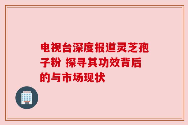 电视台深度报道灵芝孢子粉 探寻其功效背后的与市场现状 电视台深度报道灵芝孢子粉 探寻其功效背后的与市场现状