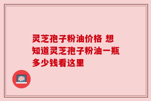 灵芝孢子粉油价格 想知道灵芝孢子粉油一瓶多少钱看这里 灵芝孢子粉油价格 想知道灵芝孢子粉油一瓶多少钱看这里