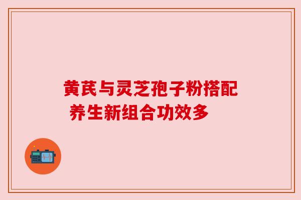 黄芪与灵芝孢子粉搭配 养生新组合功效多 黄芪与灵芝孢子粉搭配 养生新组合功效多