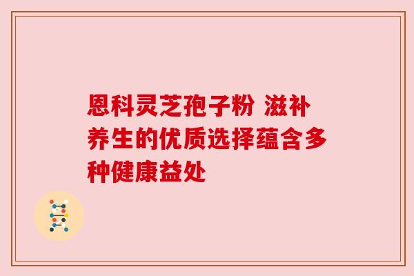 恩科灵芝孢子粉 滋补养生的优质选择蕴含多种健康益处 恩科灵芝孢子粉 滋补养生的优质选择蕴含多种健康益处