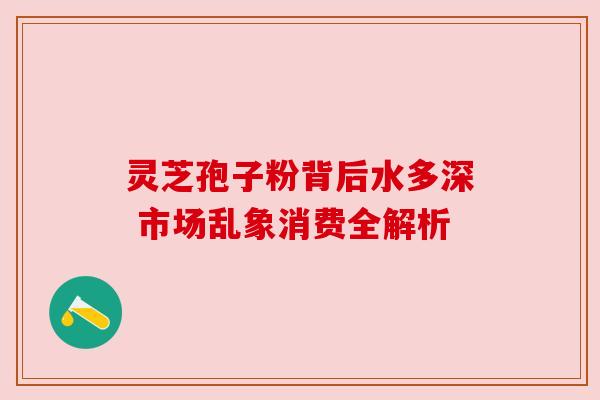 灵芝孢子粉背后水多深 市场乱象消费全解析 灵芝孢子粉背后水多深 市场乱象消费全解析