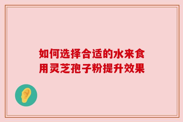 如何选择合适的水来食用灵芝孢子粉提升效果 如何选择合适的水来食用灵芝孢子粉提升效果