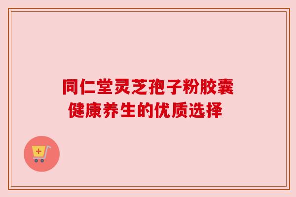 同仁堂灵芝孢子粉胶囊 健康养生的优质选择