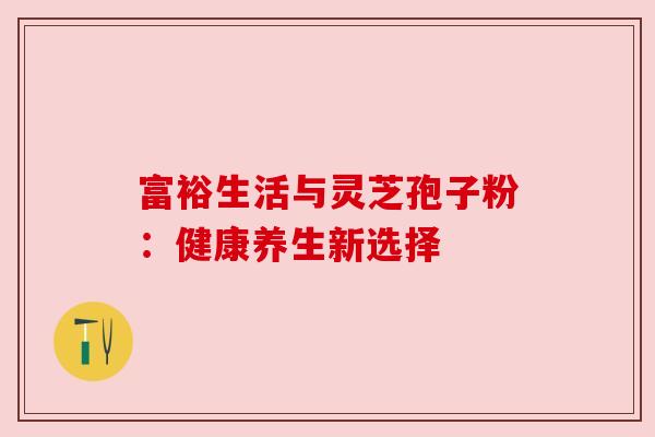 富裕生活与灵芝孢子粉:健康养生新选择 富裕生活与灵芝孢子粉:健康养生新选择