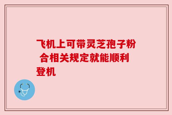 飞机上可带灵芝孢子粉 合相关规定就能顺利登机 飞机上可带灵芝孢子粉 合相关规定就能顺利登机