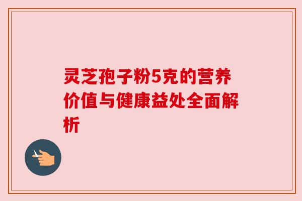 灵芝孢子粉5克的营养价值与健康益处全面解析 灵芝孢子粉5克的营养价值与健康益处全面解析