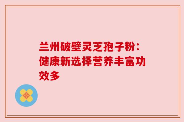 兰州破壁灵芝孢子粉:健康新选择营养丰富功效多 兰州破壁灵芝孢子粉:健康新选择营养丰富功效多