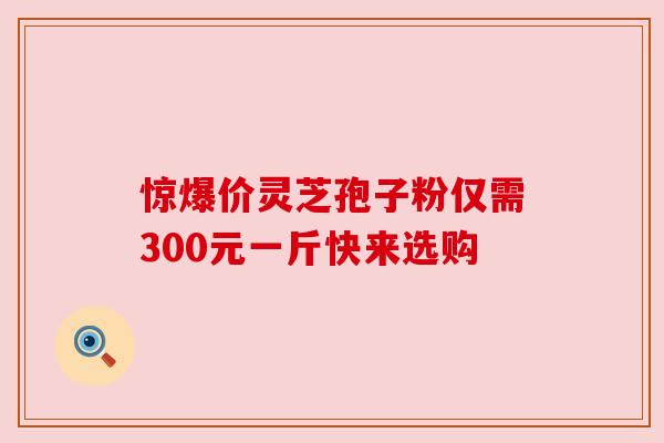 惊爆价灵芝孢子粉仅需300元一斤快来选购 惊爆价灵芝孢子粉仅需300元一斤快来选购