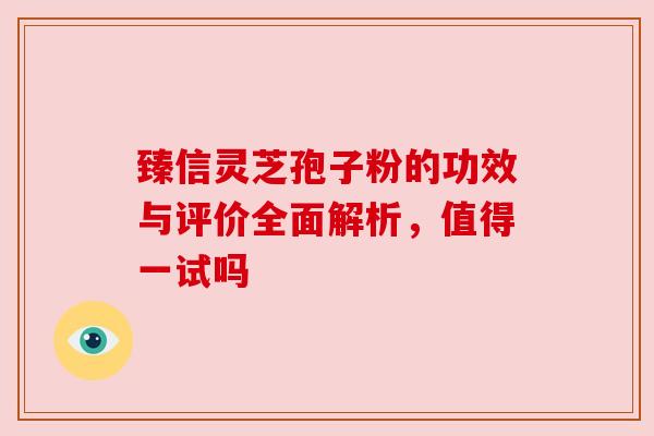 臻信灵芝孢子粉的功效与评价全面解析,值得一试吗 臻信灵芝孢子粉的功效与评价全面解析,值得一试吗