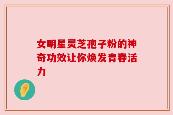 女明星灵芝孢子粉的神奇功效让你焕发青春活力 女明星灵芝孢子粉的神奇功效让你焕发青春活力