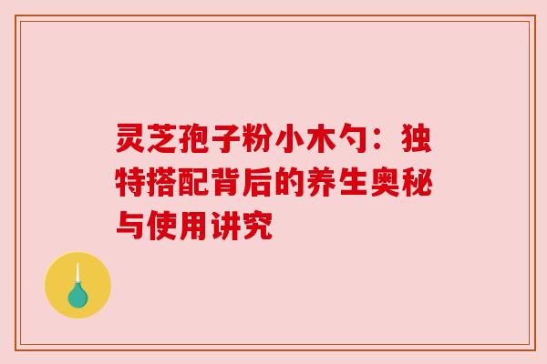 灵芝孢子粉小木勺:独特搭配背后的养生奥秘与使用讲究 灵芝孢子粉小木勺:独特搭配背后的养生奥秘与使用讲究