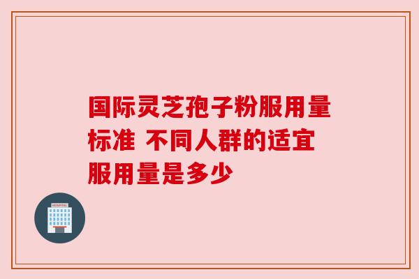 国际灵芝孢子粉服用量标准 不同人群的适宜服用量是多少 国际灵芝孢子粉服用量标准 不同人群的适宜服用量是多少