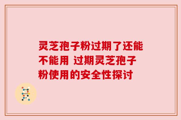 灵芝孢子粉过期了还能不能用 过期灵芝孢子粉使用的安全性探讨