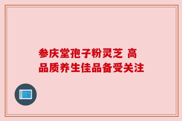 参庆堂孢子粉灵芝 高品质养生佳品备受关注