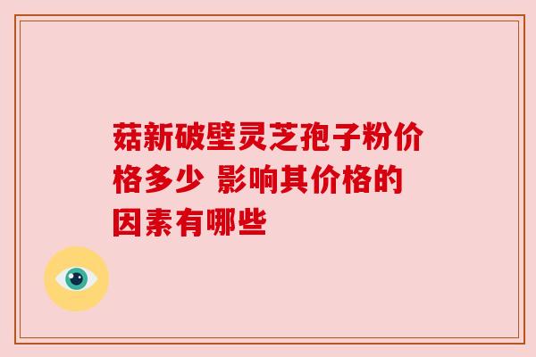 菇新破壁灵芝孢子粉价格多少 影响其价格的因素有哪些