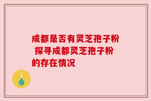 成都是否有灵芝孢子粉 探寻成都灵芝孢子粉的存在情况 成都是否有灵芝孢子粉 探寻成都灵芝孢子粉的存在情况