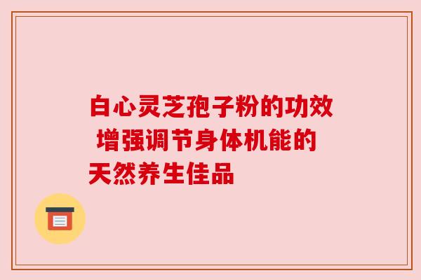 白心灵芝孢子粉的功效 增强调节身体机能的天然养生佳品 白心灵芝孢子粉的功效 增强调节身体机能的天然养生佳品