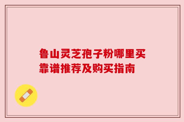 鲁山灵芝孢子粉哪里买靠谱推荐及购买指南 鲁山灵芝孢子粉哪里买靠谱推荐及购买指南