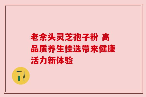 老余头灵芝孢子粉 高品质养生佳选带来健康活力新体验 老余头灵芝孢子粉 高品质养生佳选带来健康活力新体验