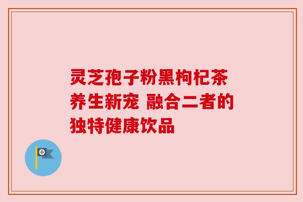 灵芝孢子粉黑枸杞茶 养生新宠 融合二者的独特健康饮品 灵芝孢子粉黑枸杞茶 养生新宠 融合二者的独特健康饮品