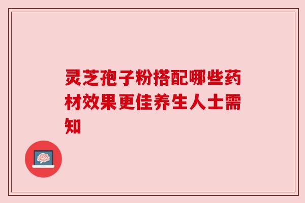 灵芝孢子粉搭配哪些药材效果更佳养生人士需知