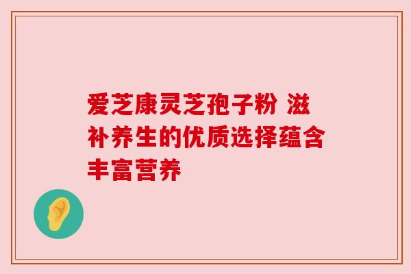 爱芝康灵芝孢子粉 滋补养生的优质选择蕴含丰富营养 爱芝康灵芝孢子粉 滋补养生的优质选择蕴含丰富营养