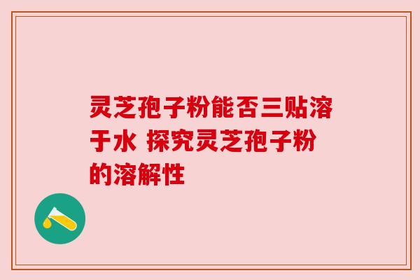 灵芝孢子粉能否三贴溶于水 探究灵芝孢子粉的溶解性 灵芝孢子粉能否三贴溶于水 探究灵芝孢子粉的溶解性