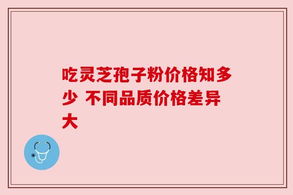 吃灵芝孢子粉价格知多少 不同品质价格差异大 吃灵芝孢子粉价格知多少 不同品质价格差异大