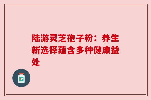 陆游灵芝孢子粉:养生新选择蕴含多种健康益处 陆游灵芝孢子粉:养生新选择蕴含多种健康益处