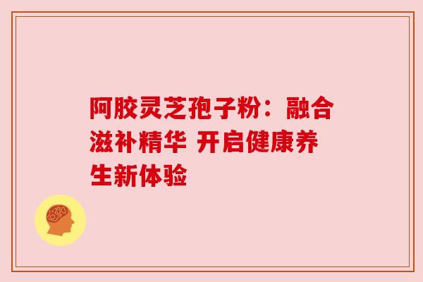 阿胶灵芝孢子粉:融合滋补精华 开启健康养生新体验 阿胶灵芝孢子粉:融合滋补精华 开启健康养生新体验