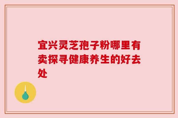 宜兴灵芝孢子粉哪里有卖探寻健康养生的好去处 宜兴灵芝孢子粉哪里有卖探寻健康养生的好去处