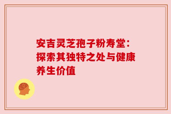 安吉灵芝孢子粉寿堂:探索其独特之处与健康养生价值 安吉灵芝孢子粉寿堂:探索其独特之处与健康养生价值
