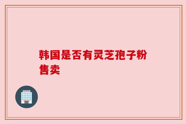 韩国是否有灵芝孢子粉售卖 韩国是否有灵芝孢子粉售卖