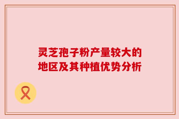 灵芝孢子粉产量较大的地区及其种植优势分析