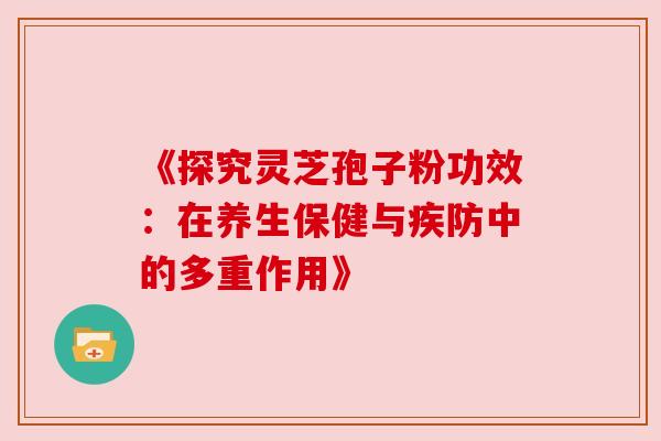《探究灵芝孢子粉功效:在养生保健与疾防中的多重作用》 《探究灵芝孢子粉功效:在养生保健与疾防中的多重作用》