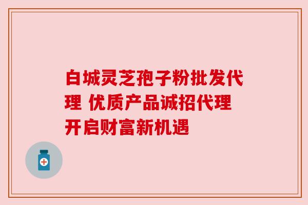 白城灵芝孢子粉批发代理 优质产品诚招代理开启财富新机遇 白城灵芝孢子粉批发代理 优质产品诚招代理开启财富新机遇