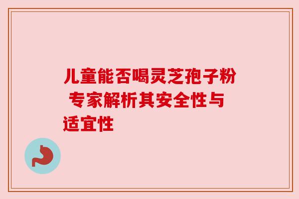 儿童能否喝灵芝孢子粉 专家解析其安全性与适宜性
