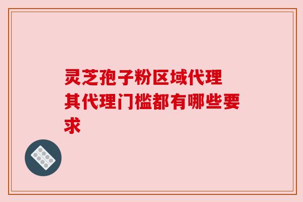 灵芝孢子粉区域代理 其代理门槛都有哪些要求 灵芝孢子粉区域代理 其代理门槛都有哪些要求