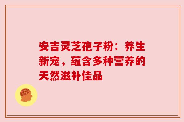 安吉灵芝孢子粉:养生新宠,蕴含多种营养的天然滋补佳品 安吉灵芝孢子粉:养生新宠,蕴含多种营养的天然滋补佳品
