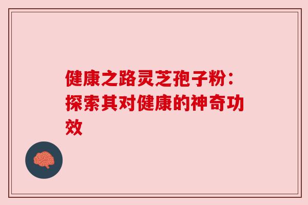 健康之路灵芝孢子粉:探索其对健康的神奇功效 健康之路灵芝孢子粉:探索其对健康的神奇功效