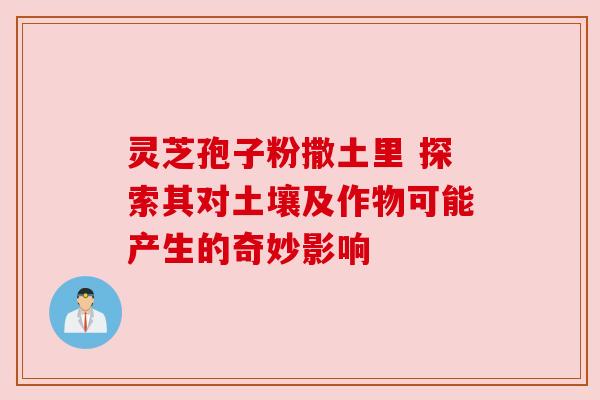 灵芝孢子粉撒土里 探索其对土壤及作物可能产生的奇妙影响 灵芝孢子粉撒土里 探索其对土壤及作物可能产生的奇妙影响