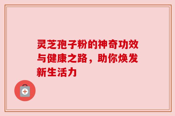 灵芝孢子粉的神奇功效与健康之路，助你焕发新生活力