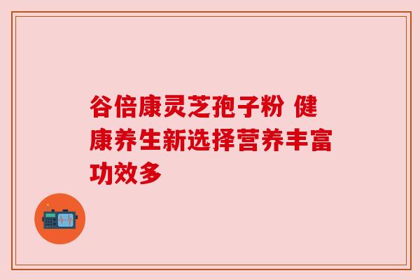 谷倍康灵芝孢子粉 健康养生新选择营养丰富功效多