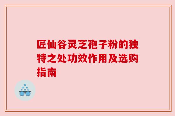 匠仙谷灵芝孢子粉的独特之处功效作用及选购指南 匠仙谷灵芝孢子粉的独特之处功效作用及选购指南